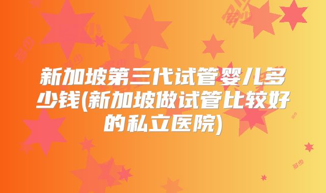 新加坡第三代试管婴儿多少钱(新加坡做试管比较好的私立医院)