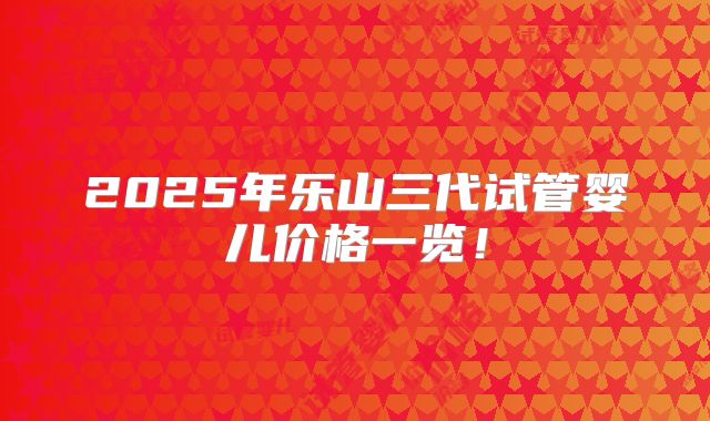 2025年乐山三代试管婴儿价格一览!