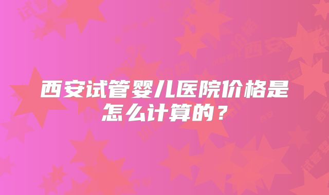 西安试管婴儿医院价格是怎么计算的?
