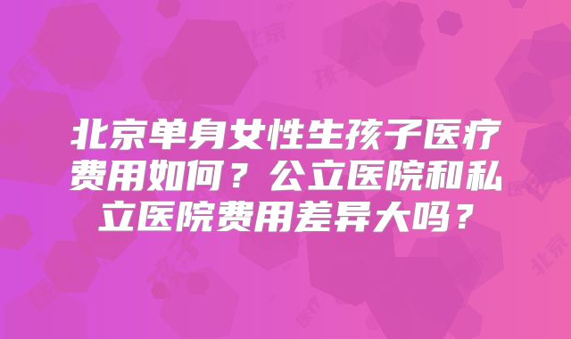 北京单身女性生孩子医疗费用如何?公立医院和私立医院费用差异大吗?