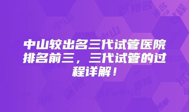 中山较出名三代试管医院排名前三,三代试管的过程详解!