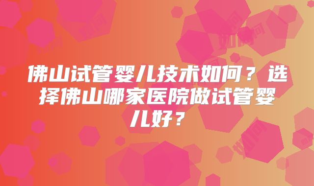 佛山试管婴儿技术如何?选择佛山哪家医院做试管婴儿好?