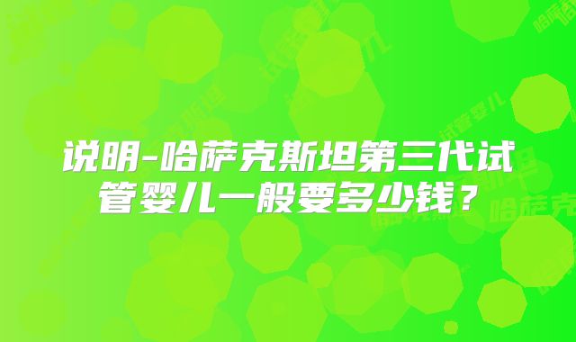 说明-哈萨克斯坦第三代试管婴儿一般要多少钱？