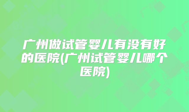 广州做试管婴儿有没有好的医院(广州试管婴儿哪个医院)