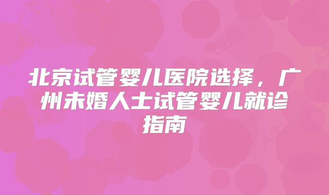 北京试管婴儿医院选择，广州未婚人士试管婴儿就诊指南
