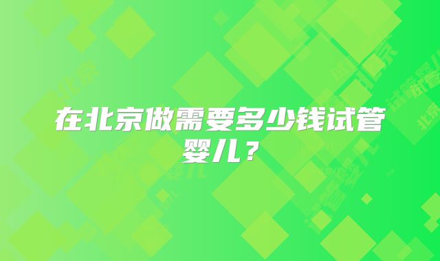 在北京做需要多少钱试管婴儿？