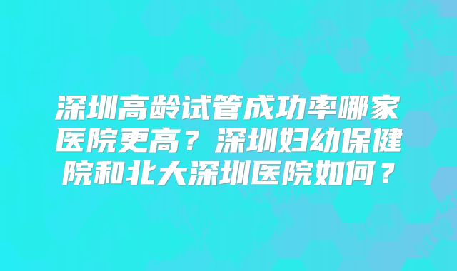 深圳高龄试管成功率哪家医院更高?深圳妇幼保健院和北大深圳医院如何?