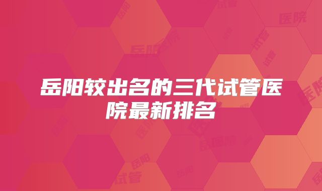 岳阳较出名的三代试管医院最新排名