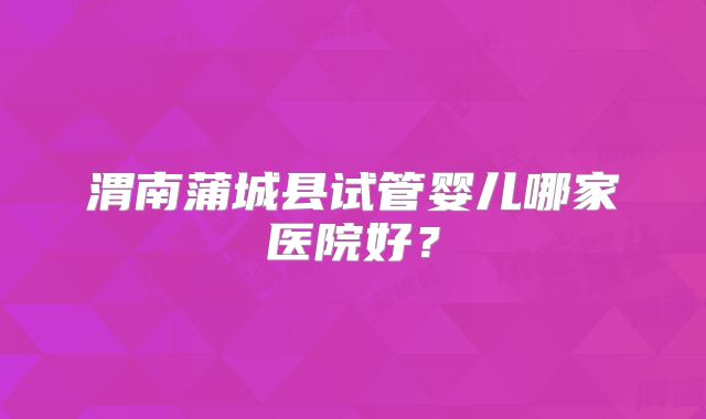 渭南蒲城县试管婴儿哪家医院好？