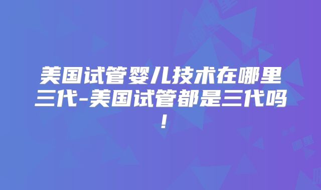 美国试管婴儿技术在哪里三代-美国试管都是三代吗！
