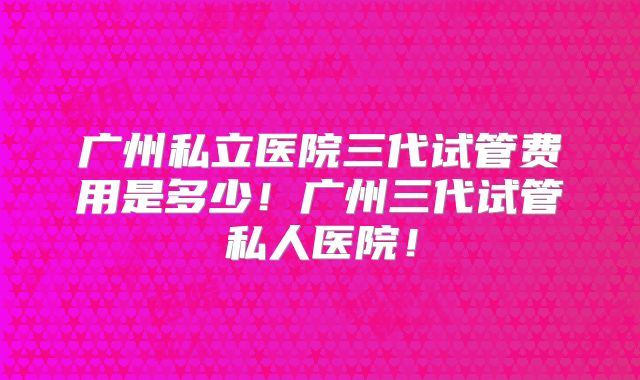 广州私立医院三代试管费用是多少!广州三代试管私人医院!