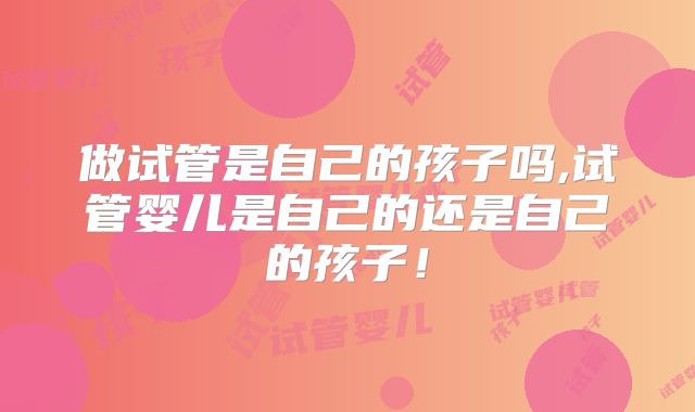 做试管是自己的孩子吗,试管婴儿是自己的还是自己的孩子！