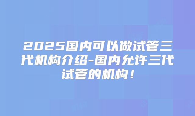 2025国内可以做试管三代机构介绍-国内允许三代试管的机构！