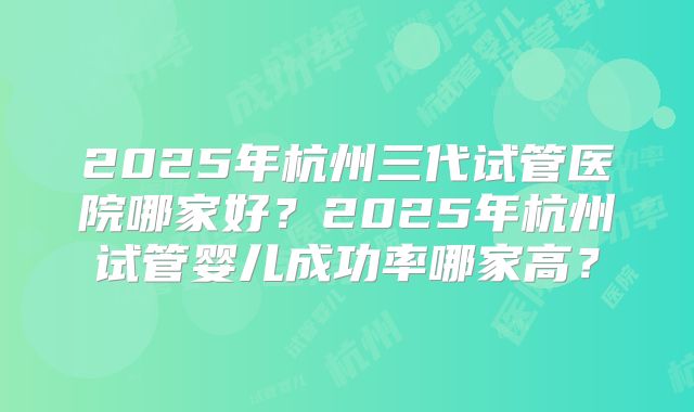 2025年杭州三代试管医院哪家好?2025年杭州试管婴儿成功率哪家高?