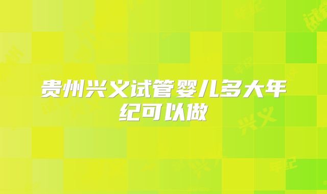 贵州兴义试管婴儿多大年纪可以做