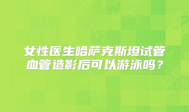 女性医生哈萨克斯坦试管血管造影后可以游泳吗？