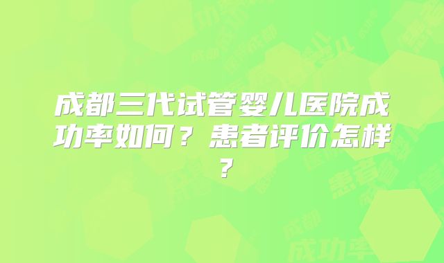成都三代试管婴儿医院成功率如何?患者评价怎样?