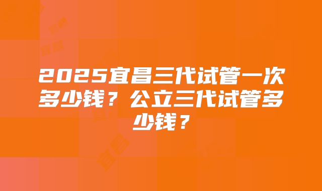 2025宜昌三代试管一次多少钱?公立三代试管多少钱?