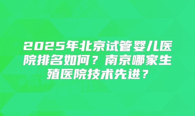 2025年北京试管婴儿医院排名如何?南京哪家生殖医院技术先进?