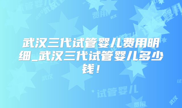 武汉三代试管婴儿费用明细_武汉三代试管婴儿多少钱!