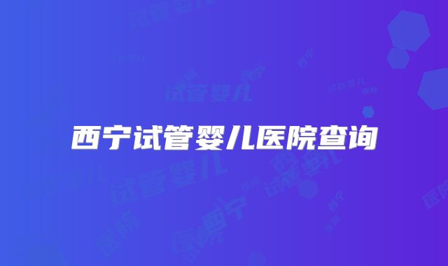 西宁试管婴儿医院查询