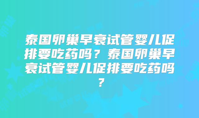 泰国卵巢早衰试管婴儿促排要吃药吗?泰国卵巢早衰试管婴儿促排要吃药吗?