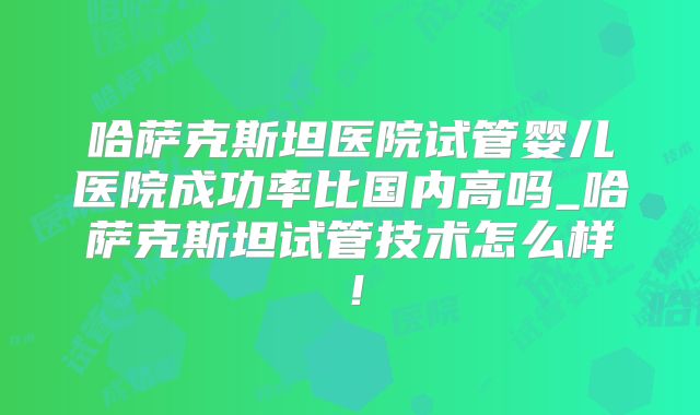 哈萨克斯坦医院试管婴儿医院成功率比国内高吗_哈萨克斯坦试管技术怎么样！