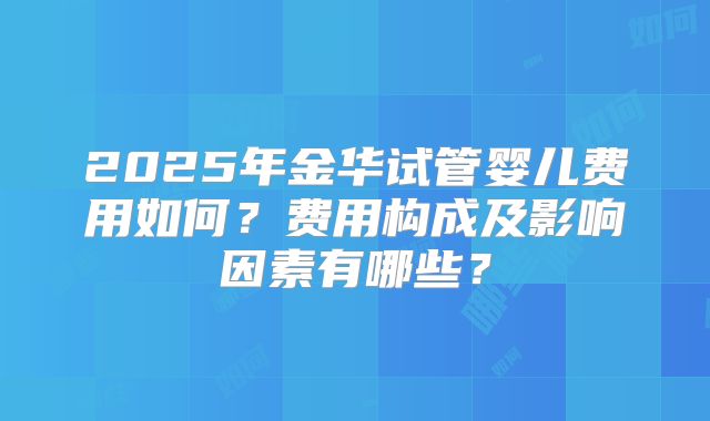 2025年金华试管婴儿费用如何？费用构成及影响因素有哪些？