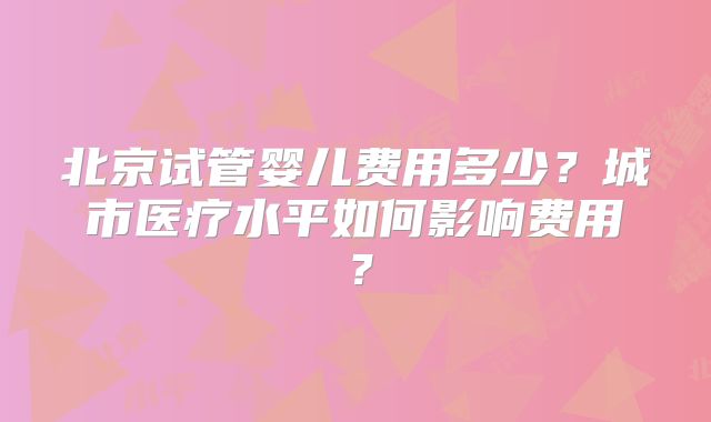 北京试管婴儿费用多少？城市医疗水平如何影响费用？