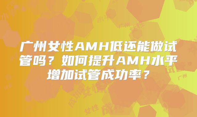 广州女性AMH低还能做试管吗？如何提升AMH水平增加试管成功率？