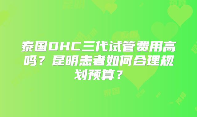 泰国DHC三代试管费用高吗？昆明患者如何合理规划预算？