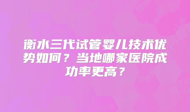 衡水三代试管婴儿技术优势如何?当地哪家医院成功率更高?