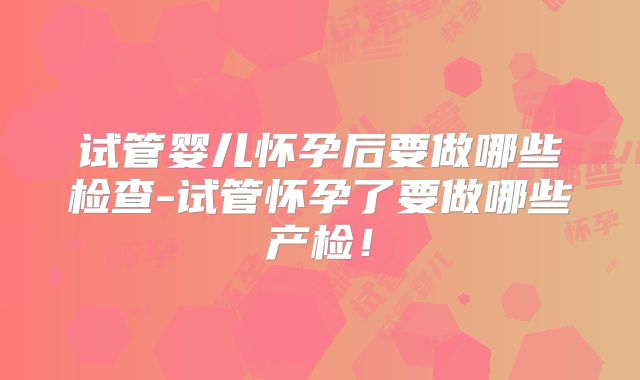 试管婴儿怀孕后要做哪些检查-试管怀孕了要做哪些产检！
