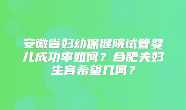 安徽省妇幼保健院试管婴儿成功率如何？合肥夫妇生育希望几何？