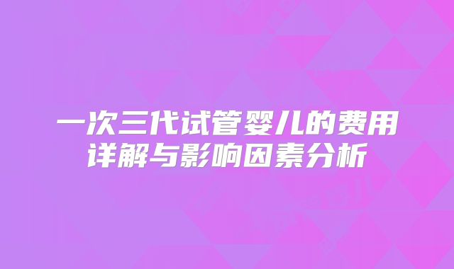 一次三代试管婴儿的费用详解与影响因素分析