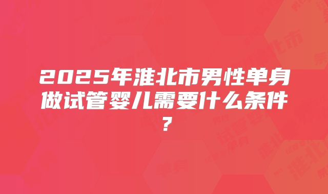 2025年淮北市男性单身做试管婴儿需要什么条件？