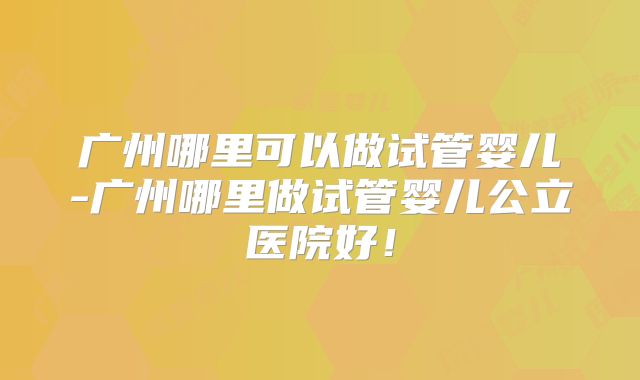 广州哪里可以做试管婴儿-广州哪里做试管婴儿公立医院好!