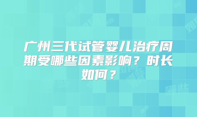 广州三代试管婴儿治疗周期受哪些因素影响？时长如何？