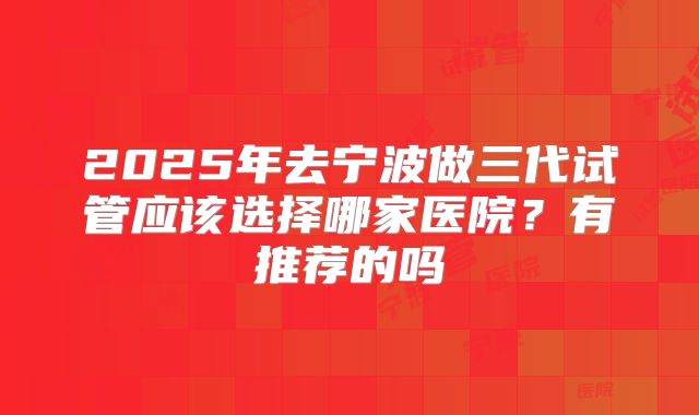 2025年去宁波做三代试管应该选择哪家医院？有推荐的吗