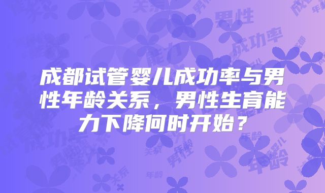 成都试管婴儿成功率与男性年龄关系，男性生育能力下降何时开始？