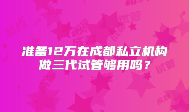 准备12万在成都私立机构做三代试管够用吗?