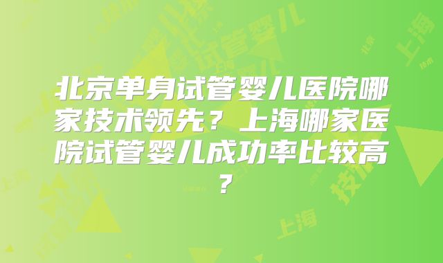 北京单身试管婴儿医院哪家技术领先?上海哪家医院试管婴儿成功率比较高?
