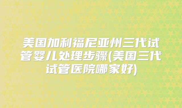 美国加利福尼亚州三代试管婴儿处理步骤(美国三代试管医院哪家好)