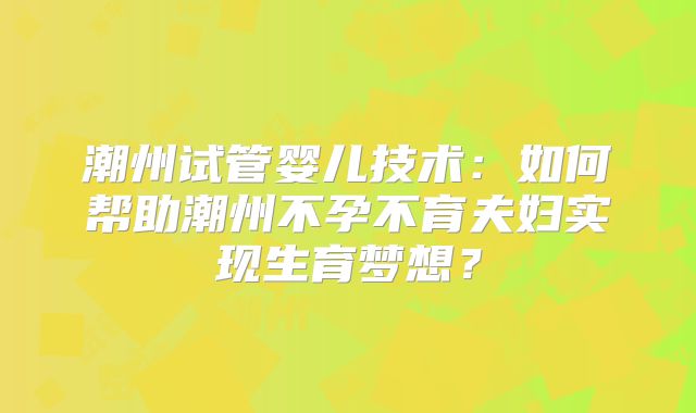 潮州试管婴儿技术：如何帮助潮州不孕不育夫妇实现生育梦想？
