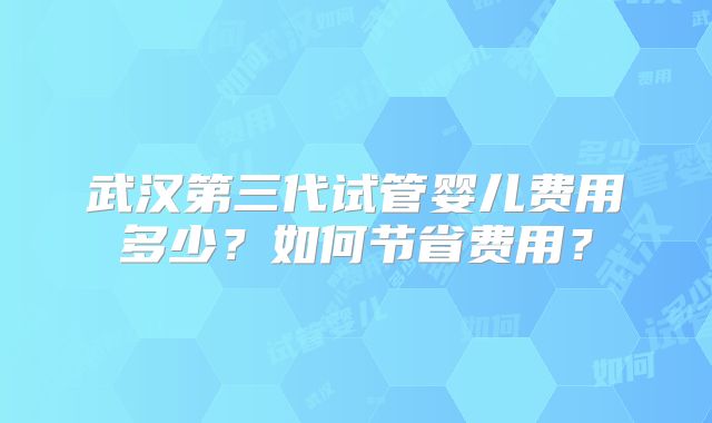 武汉第三代试管婴儿费用多少?如何节省费用?
