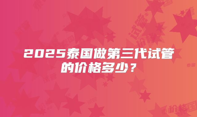 2025泰国做第三代试管的价格多少?