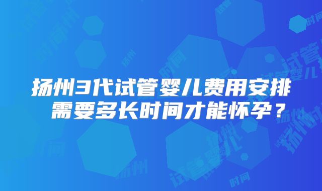扬州3代试管婴儿费用安排 需要多长时间才能怀孕？