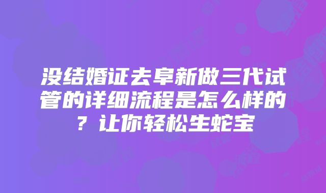 没结婚证去阜新做三代试管的详细流程是怎么样的?让你轻松生蛇宝