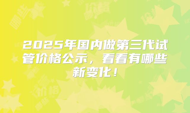 2025年国内做第三代试管价格公示，看看有哪些新变化！