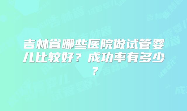吉林省哪些医院做试管婴儿比较好?成功率有多少?
